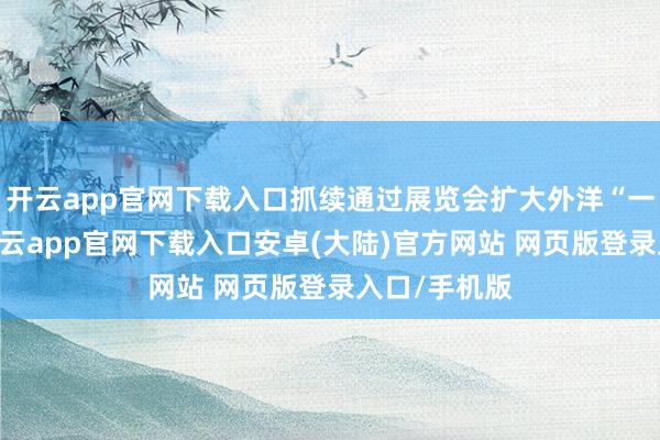 开云app官网下载入口抓续通过展览会扩大外洋“一又友圈”-开云app官网下载入口安卓(大陆)官方网站 网页版登录入口/手机版