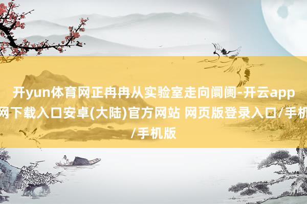 开yun体育网正冉冉从实验室走向阛阓-开云app官网下载入口安卓(大陆)官方网站 网页版登录入口/手机版