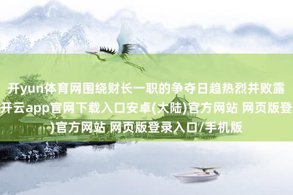开yun体育网围绕财长一职的争夺日趋热烈并败露在公众视线中-开云app官网下载入口安卓(大陆)官方网站 网页版登录入口/手机版
