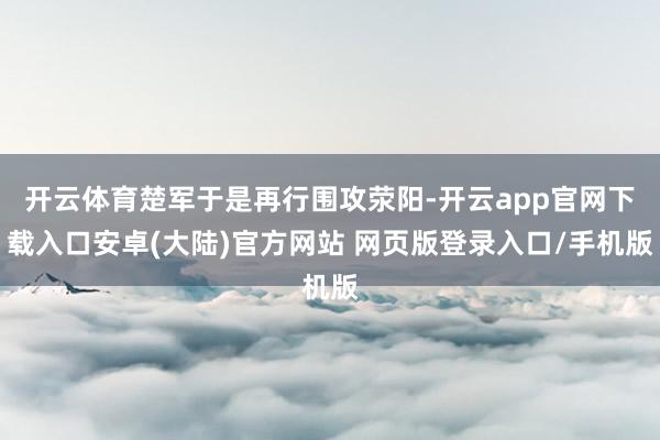 开云体育楚军于是再行围攻荥阳-开云app官网下载入口安卓(大陆)官方网站 网页版登录入口/手机版