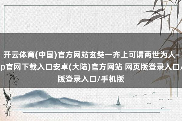 开云体育(中国)官方网站玄奘一齐上可谓两世为人-开云app官网下载入口安卓(大陆)官方网站 网页版登录入口/手机版