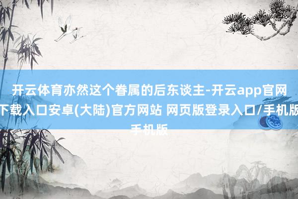 开云体育亦然这个眷属的后东谈主-开云app官网下载入口安卓(大陆)官方网站 网页版登录入口/手机版