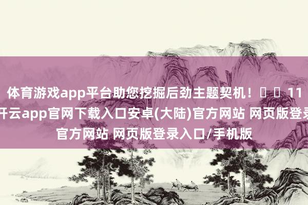 体育游戏app平台助您挖掘后劲主题契机！		11月18日上昼-开云app官网下载入口安卓(大陆)官方网站 网页版登录入口/手机版
