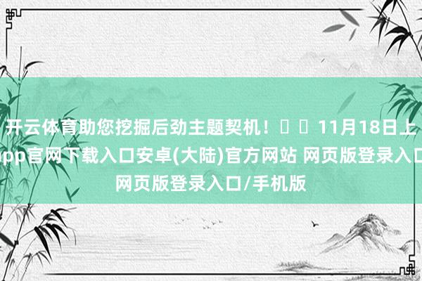 开云体育助您挖掘后劲主题契机！		11月18日上昼-开云app官网下载入口安卓(大陆)官方网站 网页版登录入口/手机版