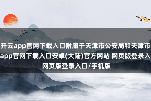 开云app官网下载入口附庸于天津市公安局和天津市教委-开云app官网下载入口安卓(大陆)官方网站 网页版登录入口/手机版