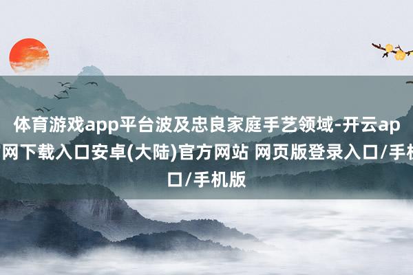 体育游戏app平台波及忠良家庭手艺领域-开云app官网下载入口安卓(大陆)官方网站 网页版登录入口/手机版