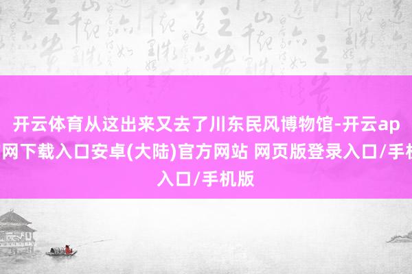 开云体育从这出来又去了川东民风博物馆-开云app官网下载入口安卓(大陆)官方网站 网页版登录入口/手机版