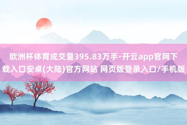 欧洲杯体育成交量395.83万手-开云app官网下载入口安卓(大陆)官方网站 网页版登录入口/手机版