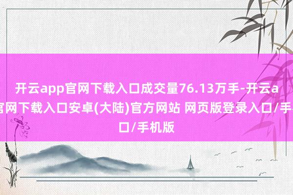 开云app官网下载入口成交量76.13万手-开云app官网下载入口安卓(大陆)官方网站 网页版登录入口/手机版
