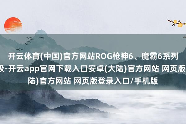 开云体育(中国)官方网站ROG枪神6、魔霸6系列硬件规格全面升级-开云app官网下载入口安卓(大陆)官方网站 网页版登录入口/手机版