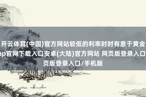 开云体育(中国)官方网站较低的利率时时有意于黄金-开云app官网下载入口安卓(大陆)官方网站 网页版登录入口/手机版