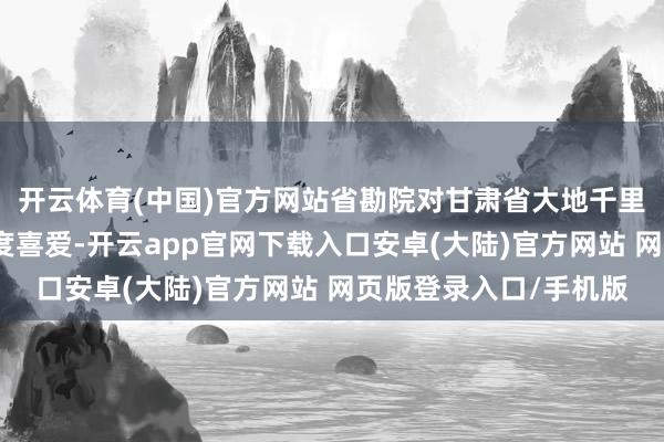 开云体育(中国)官方网站省勘院对甘肃省大地千里降监测网树立技俩高度喜爱-开云app官网下载入口安卓(大陆)官方网站 网页版登录入口/手机版