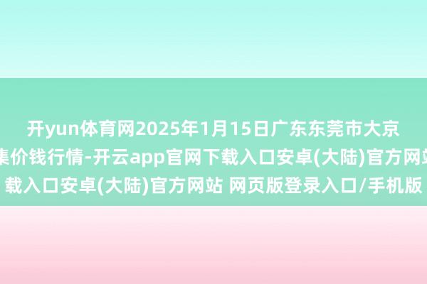 开yun体育网2025年1月15日广东东莞市大京九农副居品中心批发市集价钱行情-开云app官网下载入口安卓(大陆)官方网站 网页版登录入口/手机版