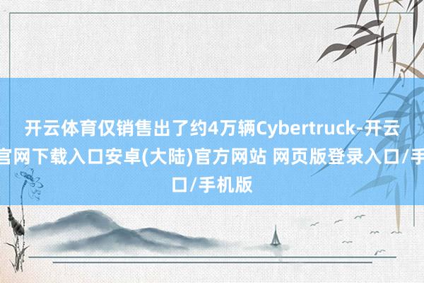 开云体育仅销售出了约4万辆Cybertruck-开云app官网下载入口安卓(大陆)官方网站 网页版登录入口/手机版