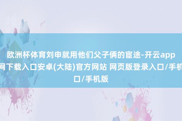 欧洲杯体育刘申就用他们父子俩的宦途-开云app官网下载入口安卓(大陆)官方网站 网页版登录入口/手机版