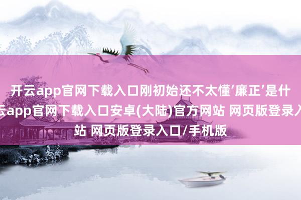 开云app官网下载入口刚初始还不太懂‘廉正’是什么真理-开云app官网下载入口安卓(大陆)官方网站 网页版登录入口/手机版