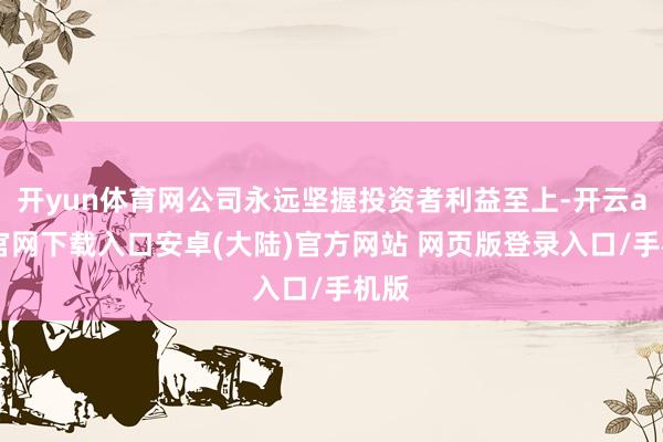 开yun体育网公司永远坚握投资者利益至上-开云app官网下载入口安卓(大陆)官方网站 网页版登录入口/手机版