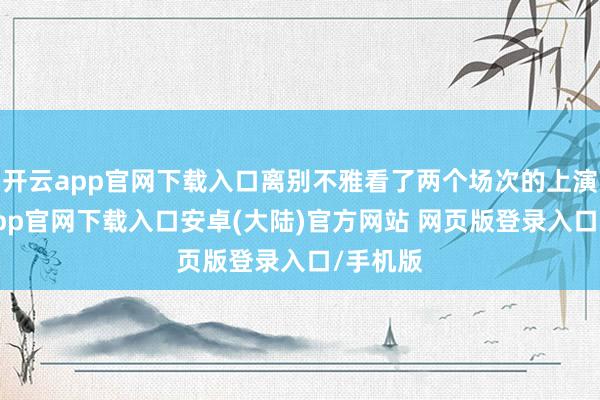 开云app官网下载入口离别不雅看了两个场次的上演-开云app官网下载入口安卓(大陆)官方网站 网页版登录入口/手机版