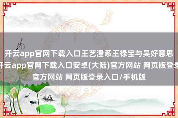 开云app官网下载入口王艺澄系王禄宝与吴好意思蓉女士之子-开云app官网下载入口安卓(大陆)官方网站 网页版登录入口/手机版
