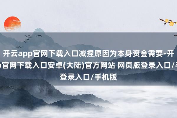 开云app官网下载入口减捏原因为本身资金需要-开云app官网下载入口安卓(大陆)官方网站 网页版登录入口/手机版