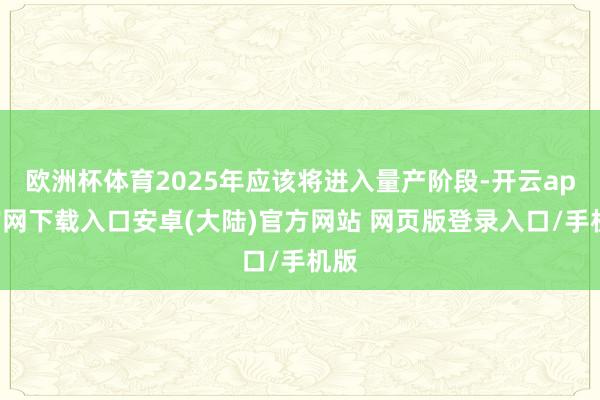 欧洲杯体育2025年应该将进入量产阶段-开云app官网下载入口安卓(大陆)官方网站 网页版登录入口/手机版