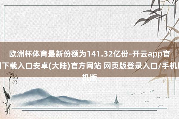 欧洲杯体育最新份额为141.32亿份-开云app官网下载入口安卓(大陆)官方网站 网页版登录入口/手机版