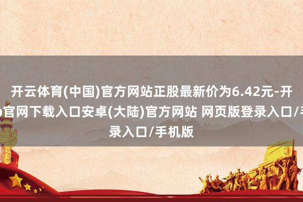 开云体育(中国)官方网站正股最新价为6.42元-开云app官网下载入口安卓(大陆)官方网站 网页版登录入口/手机版