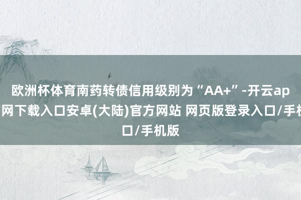 欧洲杯体育南药转债信用级别为“AA+”-开云app官网下载入口安卓(大陆)官方网站 网页版登录入口/手机版