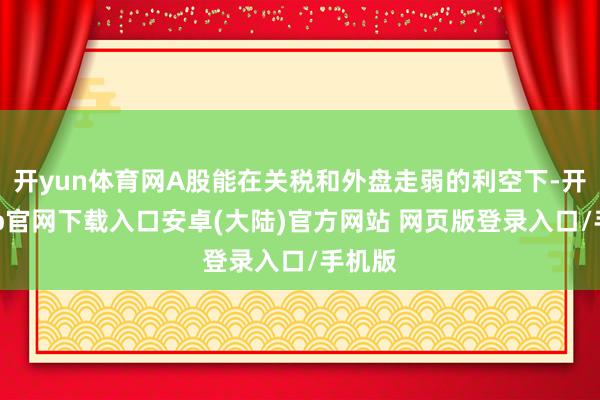 开yun体育网A股能在关税和外盘走弱的利空下-开云app官网下载入口安卓(大陆)官方网站 网页版登录入口/手机版