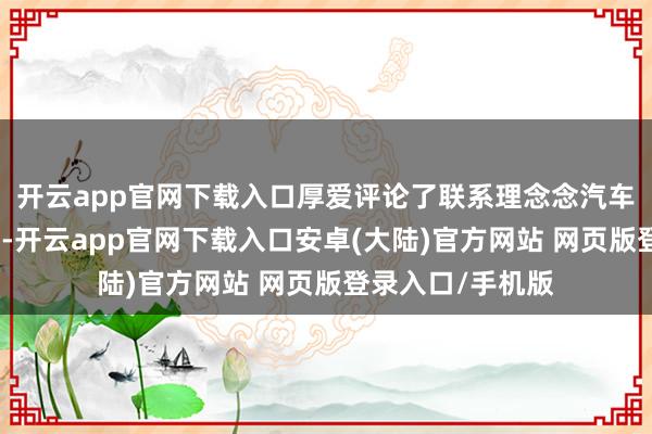 开云app官网下载入口厚爱评论了联系理念念汽车使用代工的妄语-开云app官网下载入口安卓(大陆)官方网站 网页版登录入口/手机版