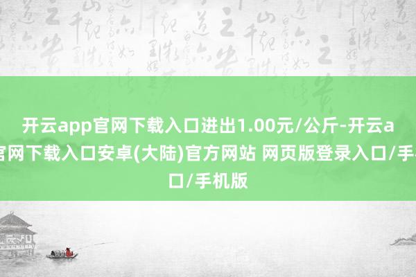 开云app官网下载入口进出1.00元/公斤-开云app官网下载入口安卓(大陆)官方网站 网页版登录入口/手机版