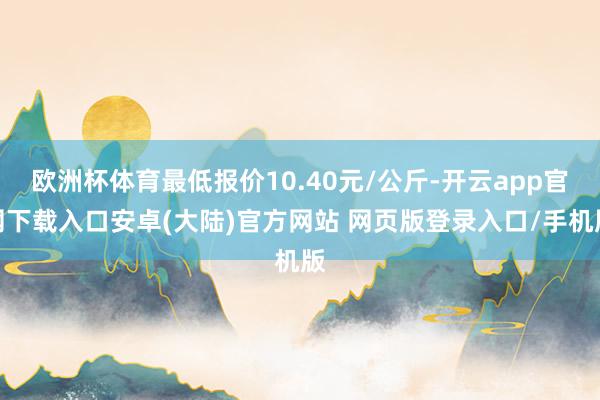 欧洲杯体育最低报价10.40元/公斤-开云app官网下载入口安卓(大陆)官方网站 网页版登录入口/手机版