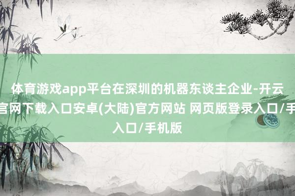 体育游戏app平台　　在深圳的机器东谈主企业-开云app官网下载入口安卓(大陆)官方网站 网页版登录入口/手机版