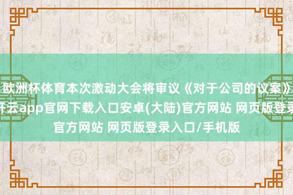 欧洲杯体育本次激动大会将审议《对于公司的议案》等多项议案-开云app官网下载入口安卓(大陆)官方网站 网页版登录入口/手机版