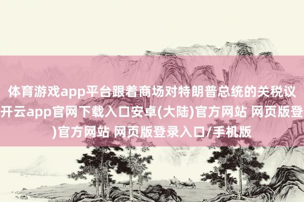 体育游戏app平台跟着商场对特朗普总统的关税议程作念出反馈-开云app官网下载入口安卓(大陆)官方网站 网页版登录入口/手机版