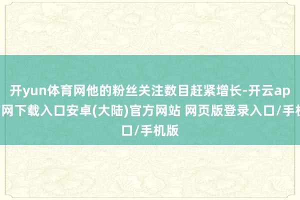 开yun体育网他的粉丝关注数目赶紧增长-开云app官网下载入口安卓(大陆)官方网站 网页版登录入口/手机版