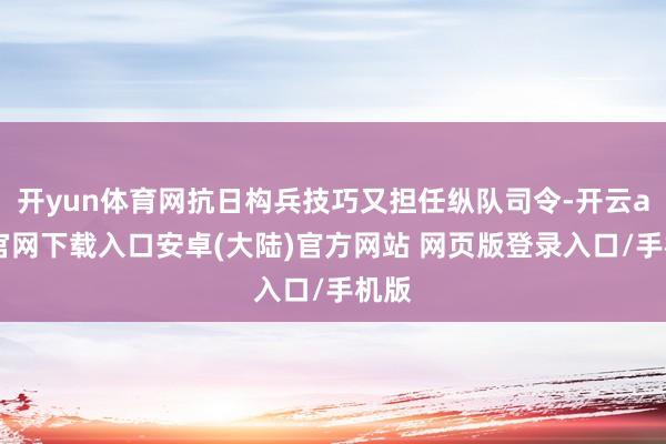 开yun体育网抗日构兵技巧又担任纵队司令-开云app官网下载入口安卓(大陆)官方网站 网页版登录入口/手机版