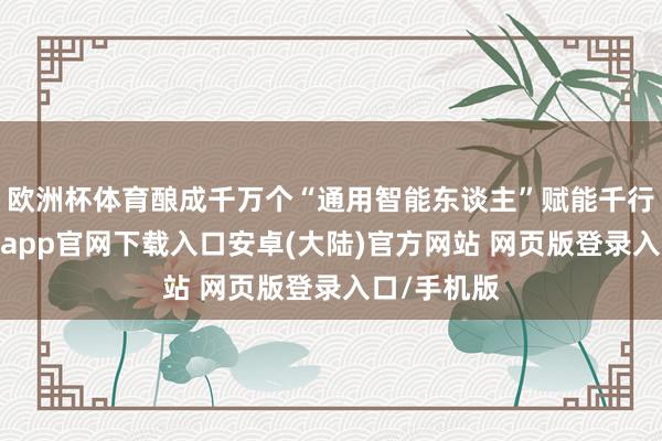 欧洲杯体育酿成千万个“通用智能东谈主”赋能千行百业-开云app官网下载入口安卓(大陆)官方网站 网页版登录入口/手机版
