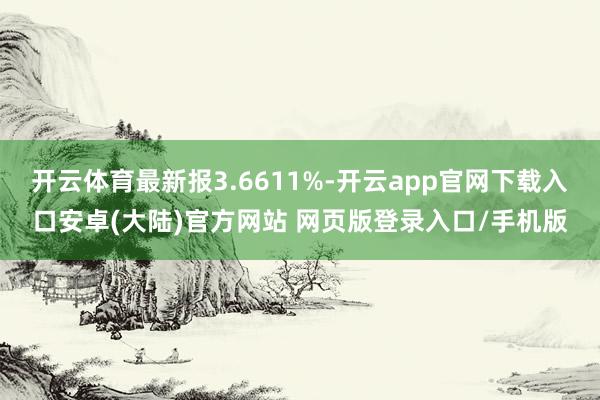 开云体育最新报3.6611%-开云app官网下载入口安卓(大陆)官方网站 网页版登录入口/手机版
