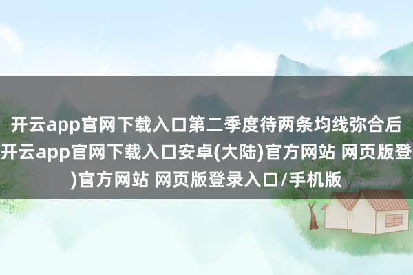 开云app官网下载入口第二季度待两条均线弥合后寻找标的突破-开云app官网下载入口安卓(大陆)官方网站 网页版登录入口/手机版