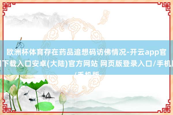欧洲杯体育存在药品追想码访佛情况-开云app官网下载入口安卓(大陆)官方网站 网页版登录入口/手机版
