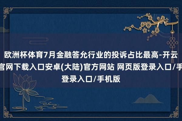 欧洲杯体育7月金融答允行业的投诉占比最高-开云app官网下载入口安卓(大陆)官方网站 网页版登录入口/手机版