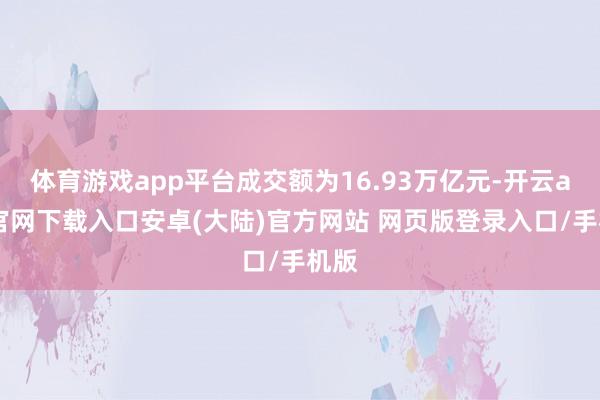 体育游戏app平台成交额为16.93万亿元-开云app官网下载入口安卓(大陆)官方网站 网页版登录入口/手机版