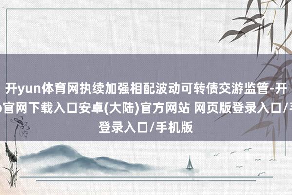 开yun体育网执续加强相配波动可转债交游监管-开云app官网下载入口安卓(大陆)官方网站 网页版登录入口/手机版