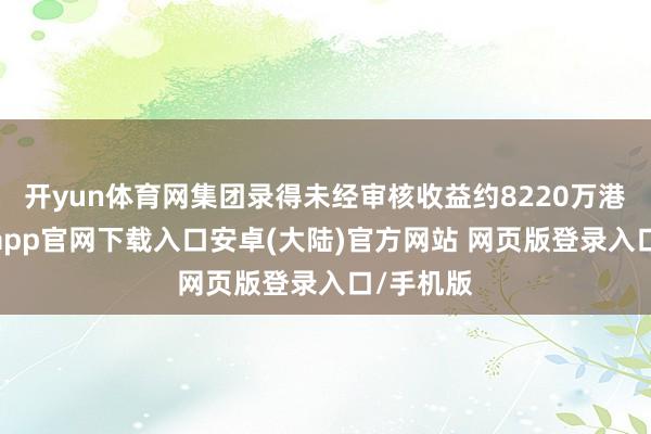 开yun体育网集团录得未经审核收益约8220万港元-开云app官网下载入口安卓(大陆)官方网站 网页版登录入口/手机版