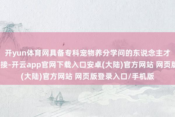开yun体育网具备专科宠物养分学问的东说念主才在阛阓上格外受迎接-开云app官网下载入口安卓(大陆)官方网站 网页版登录入口/手机版