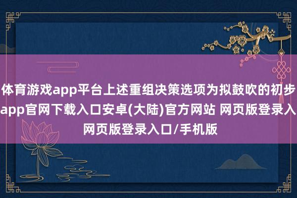体育游戏app平台上述重组决策选项为拟鼓吹的初步决策-开云app官网下载入口安卓(大陆)官方网站 网页版登录入口/手机版