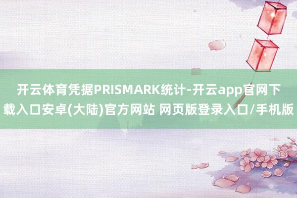 开云体育凭据PRISMARK统计-开云app官网下载入口安卓(大陆)官方网站 网页版登录入口/手机版