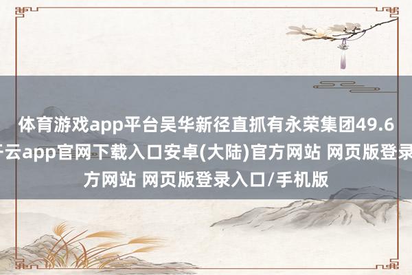 体育游戏app平台吴华新径直抓有永荣集团49.65%的股权-开云app官网下载入口安卓(大陆)官方网站 网页版登录入口/手机版