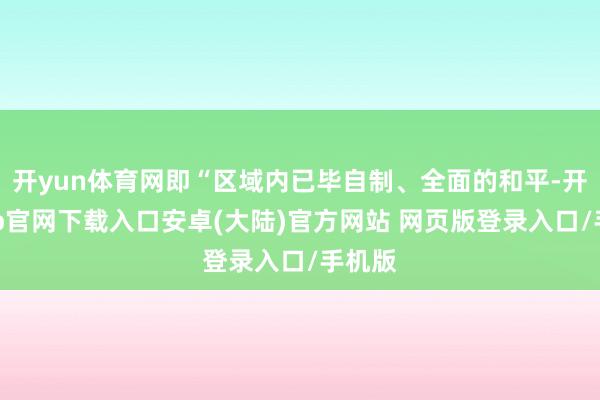 开yun体育网即“区域内已毕自制、全面的和平-开云app官网下载入口安卓(大陆)官方网站 网页版登录入口/手机版
